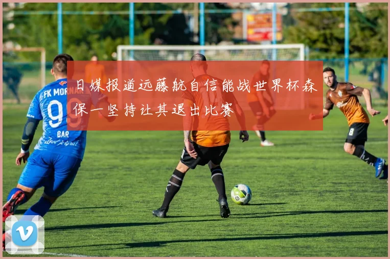 日媒报道远藤航自信能战世界杯森保一坚持让其退出比赛