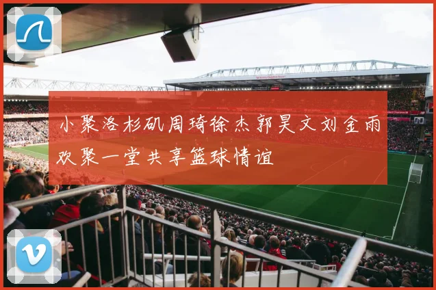 小聚洛杉矶周琦徐杰郭昊文刘金雨欢聚一堂共享篮球情谊