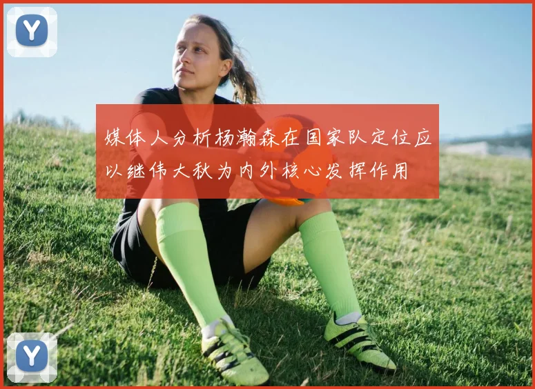 媒体人分析杨瀚森在国家队定位应以继伟大秋为内外核心发挥作用