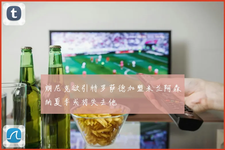 朗尼克欲引特罗萨德加盟米兰阿森纳夏季或将失去他