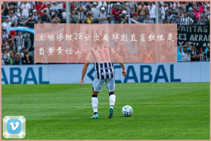 主场惨败28分出局邱彪直言教练是首要责任人