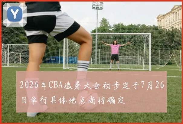 2026年CBA选秀大会初步定于7月26日举行具体地点尚待确定