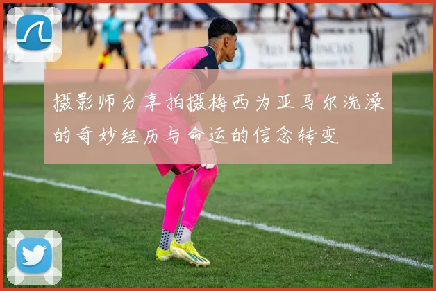 摄影师分享拍摄梅西为亚马尔洗澡的奇妙经历与命运的信念转变