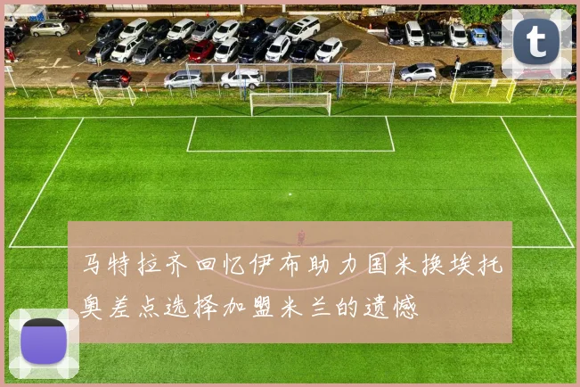 马特拉齐回忆伊布助力国米换埃托奥差点选择加盟米兰的遗憾
