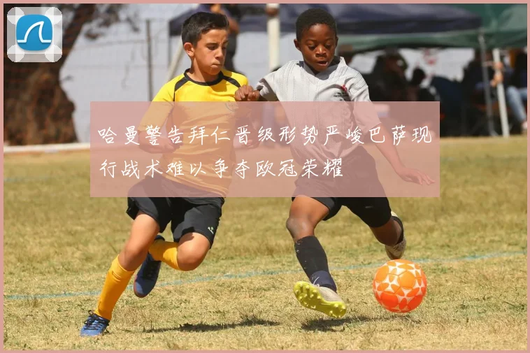 哈曼警告拜仁晋级形势严峻巴萨现行战术难以争夺欧冠荣耀