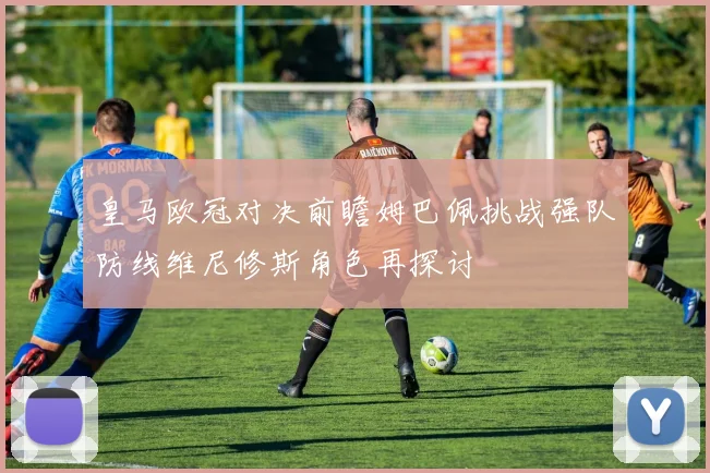 皇马欧冠对决前瞻姆巴佩挑战强队防线维尼修斯角色再探讨