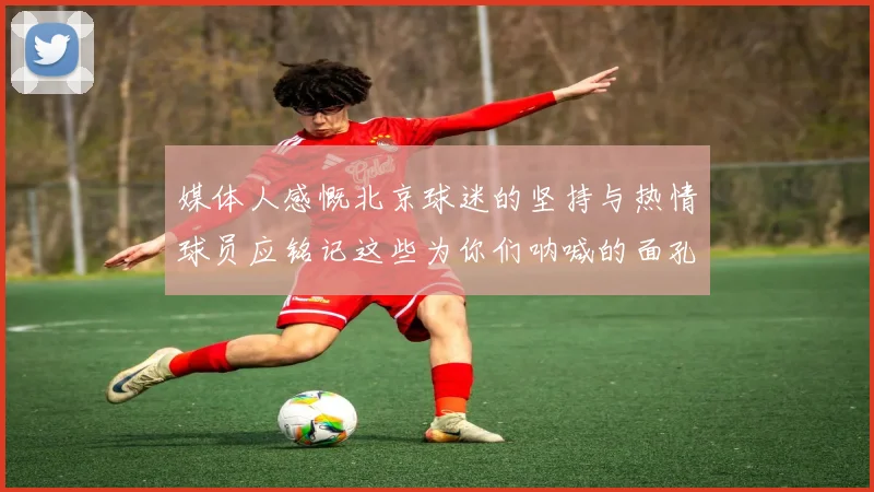 媒体人感慨北京球迷的坚持与热情球员应铭记这些为你们呐喊的面孔