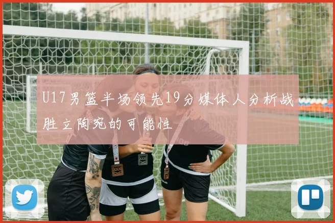 U17男篮半场领先19分媒体人分析战胜立陶宛的可能性