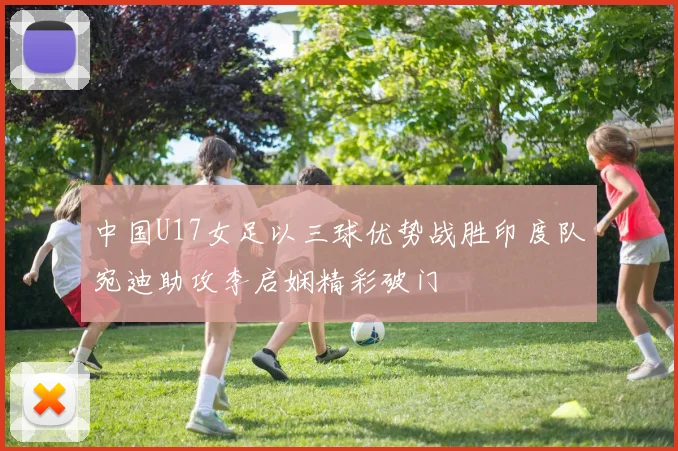 中国U17女足以三球优势战胜印度队宛迪助攻李启娴精彩破门