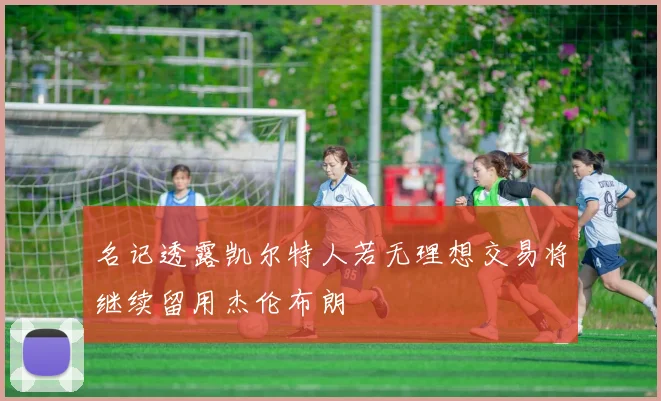 名记透露凯尔特人若无理想交易将继续留用杰伦布朗