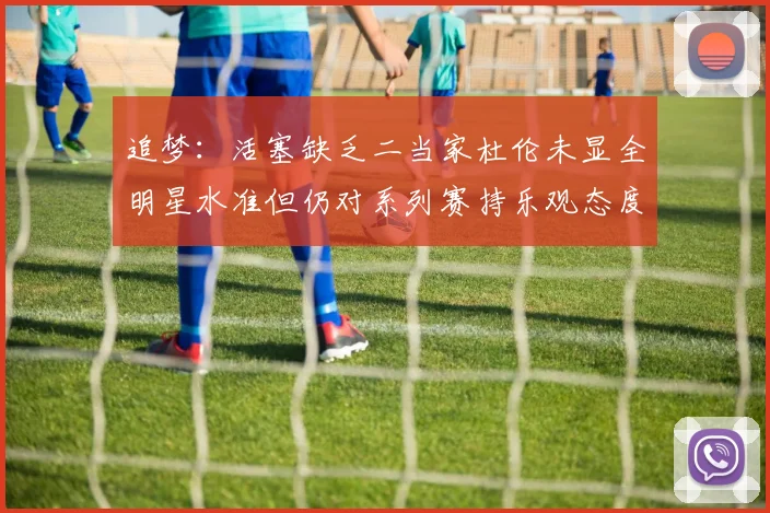 追梦：活塞缺乏二当家杜伦未显全明星水准但仍对系列赛持乐观态度