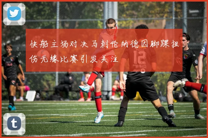 快船主场对决马刺伦纳德因脚踝扭伤无缘比赛引发关注