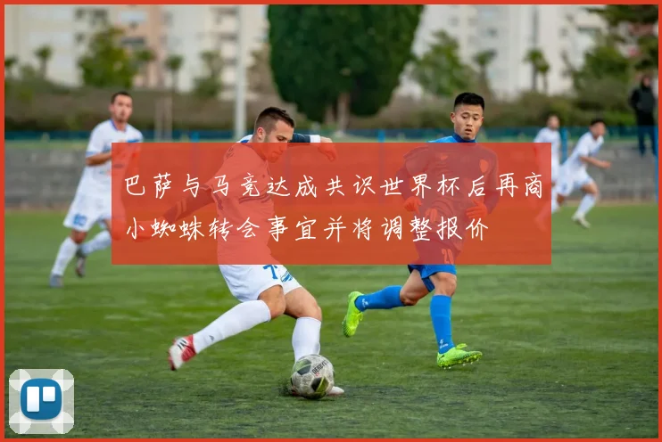 巴萨与马竞达成共识世界杯后再商小蜘蛛转会事宜并将调整报价