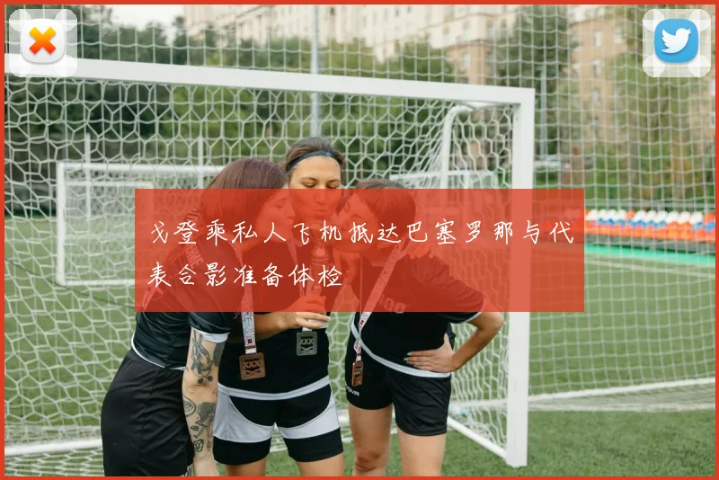 戈登乘私人飞机抵达巴塞罗那与代表合影准备体检