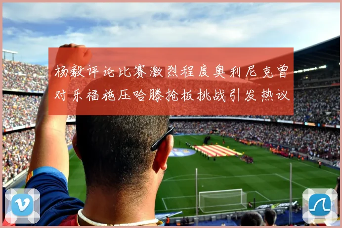 杨毅评论比赛激烈程度奥利尼克曾对乐福施压哈滕抢板挑战引发热议