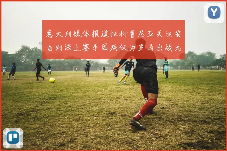 意大利媒体报道拉科鲁尼亚关注安吉利诺上赛季因病仅为罗马出战九场