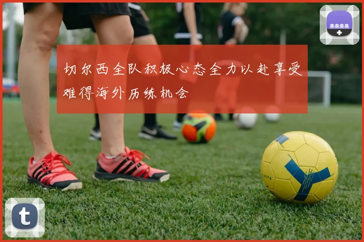切尔西全队积极心态全力以赴享受难得海外历练机会