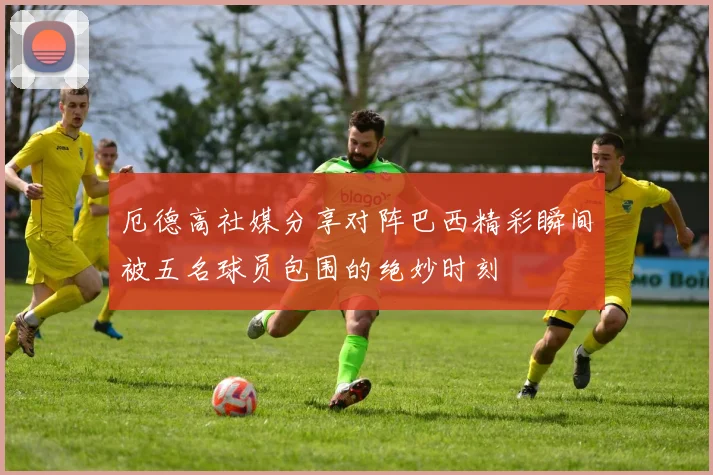 厄德高社媒分享对阵巴西精彩瞬间被五名球员包围的绝妙时刻