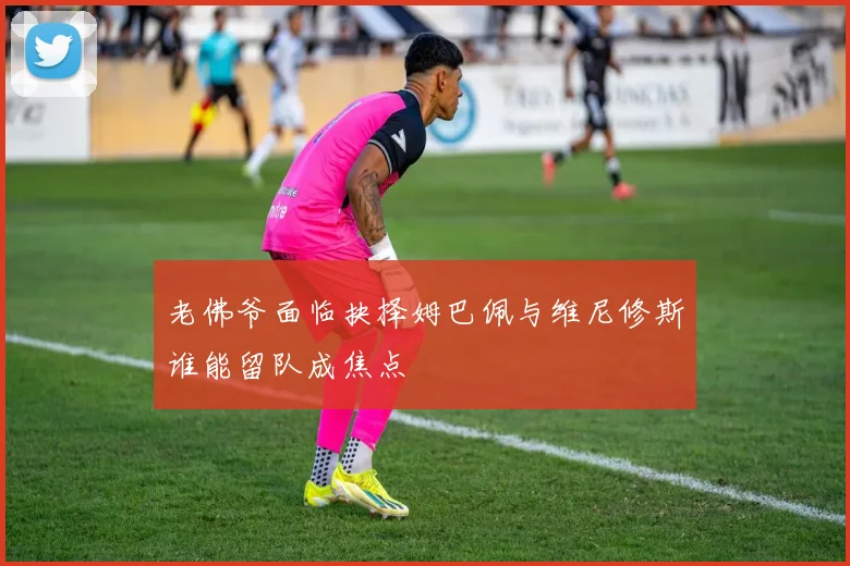 老佛爷面临抉择姆巴佩与维尼修斯谁能留队成焦点