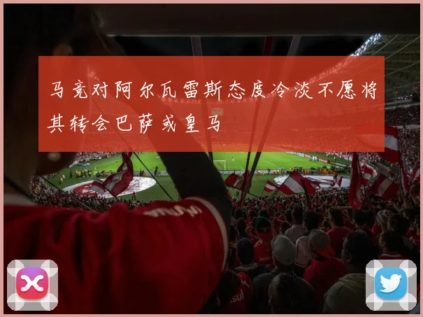 马竞对阿尔瓦雷斯态度冷淡不愿将其转会巴萨或皇马