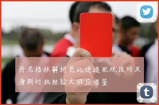 丹尼格林解析恩比德造犯规技巧及唐斯对抗经验文班应借鉴