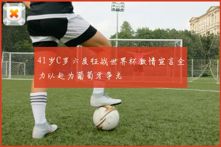 41岁C罗六度征战世界杯激情宣言全力以赴为葡萄牙争光